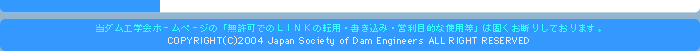 当ダム工学会ホームページの無許可でのLINKの転用・書き込み・営利目的な使用等は固くお断りしております。COPYRIGHT(C)2004 Japan Society of Dam Engineers ALL RIGHT RESERVED